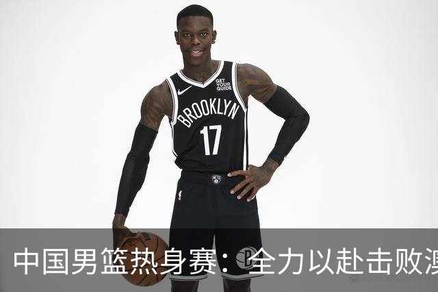 中国男篮热身赛：全力以赴击败澳大利亚，郭士强打造双塔阵容，央视直播